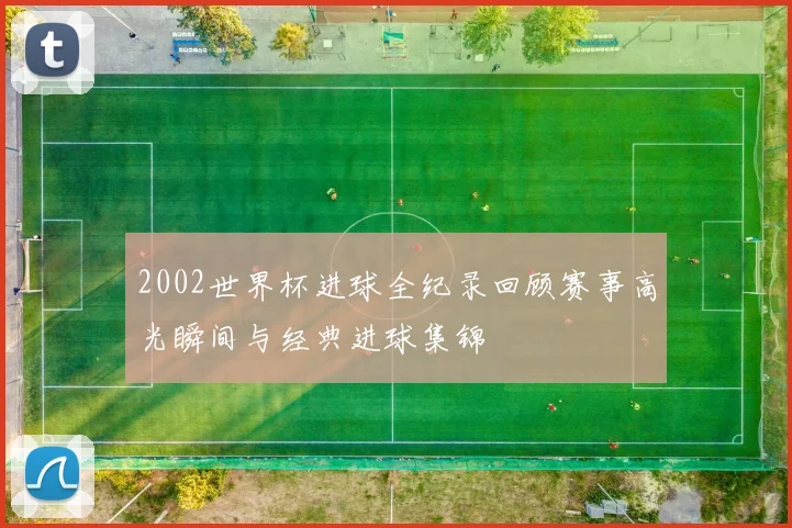 2002世界杯进球全纪录回顾赛事高光瞬间与经典进球集锦