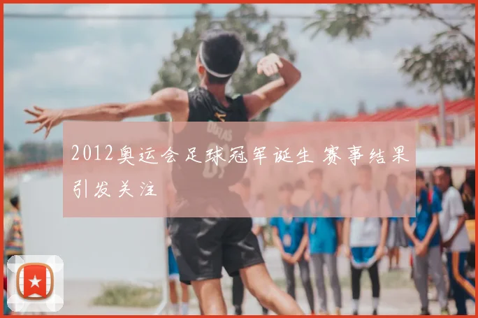 2012奥运会足球冠军诞生 赛事结果引发关注