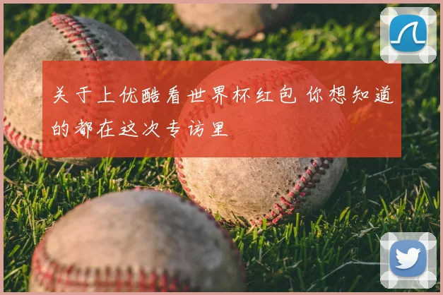 关于上优酷看世界杯红包 你想知道的都在这次专访里