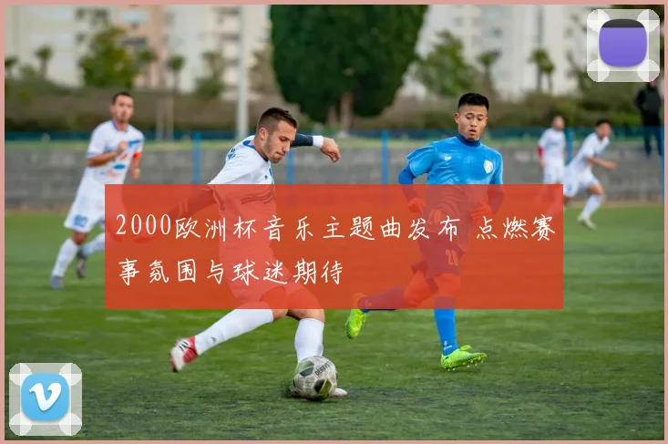 2000欧洲杯音乐主题曲发布 点燃赛事氛围与球迷期待