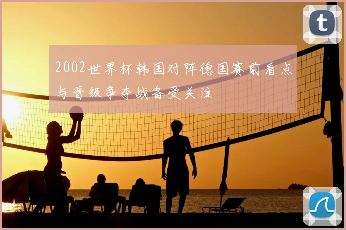 2002世界杯韩国对阵德国赛前看点与晋级争夺战备受关注