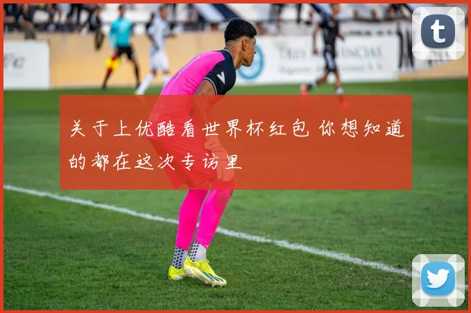关于上优酷看世界杯红包 你想知道的都在这次专访里