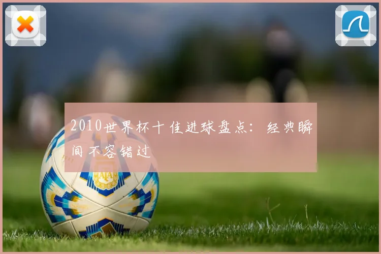 2010世界杯十佳进球盘点:经典瞬间不容错过