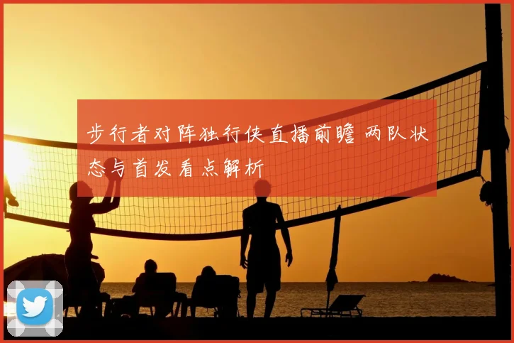 步行者对阵独行侠直播前瞻 两队状态与首发看点解析