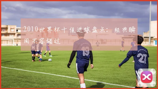 2010世界杯十佳进球盘点:经典瞬间不容错过