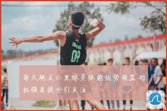 每天跑五公里球员体能优势明显 对抗强度提升引关注