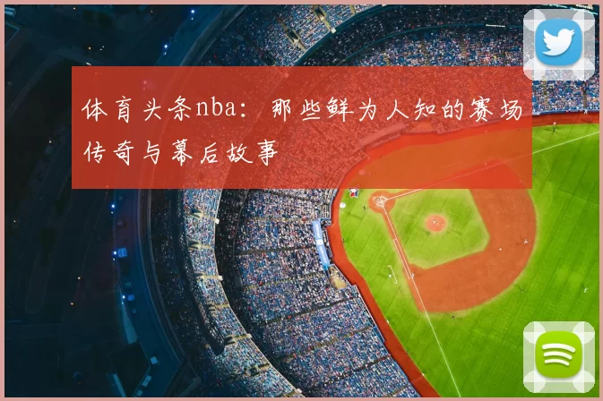 体育头条nba：那些鲜为人知的赛场传奇与幕后故事
