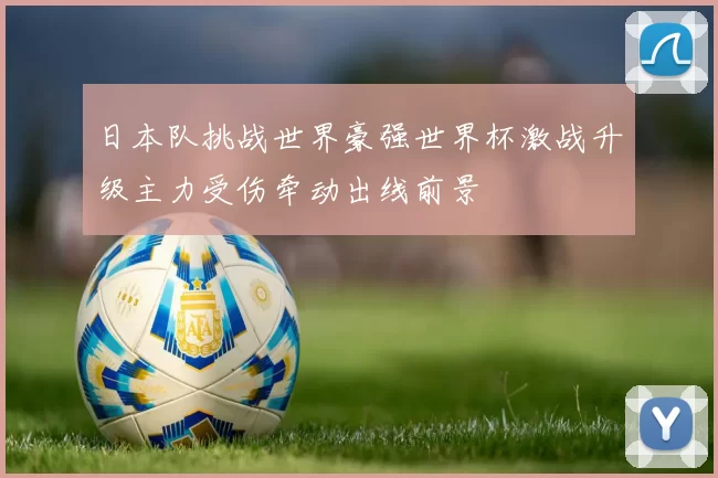 日本队挑战世界豪强世界杯激战升级主力受伤牵动出线前景