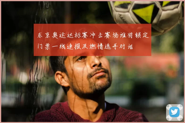 东京奥运达标赛冲击赛场谁将锁定门票一线速报及燃情选手对话