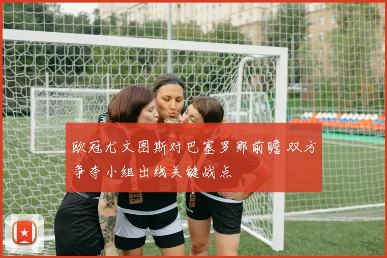 欧冠尤文图斯对巴塞罗那前瞻 双方争夺小组出线关键战点