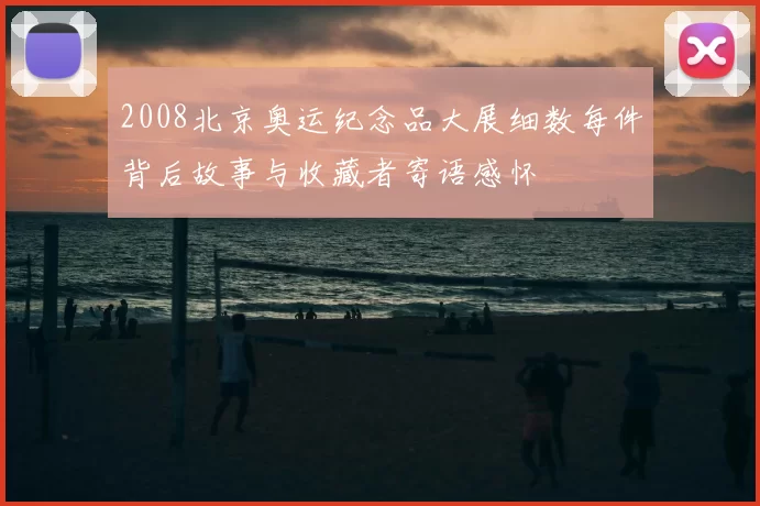 2008北京奥运纪念品大展细数每件背后故事与收藏者寄语感怀