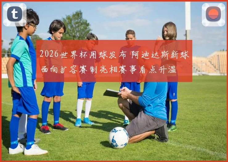 2026世界杯用球发布 阿迪达斯新球面向扩容赛制亮相赛事看点升温
