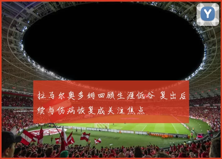 拉马尔奥多姆回顾生涯低谷 复出后续与伤病恢复成关注焦点