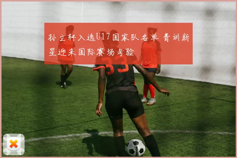 孙立轩入选U17国家队名单 青训新星迎来国际赛场考验