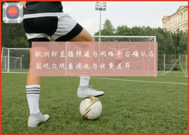 欧洲杯直播频道与网络平台确认各国观众观看途径与收费差异