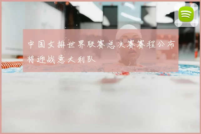 中国女排世界联赛总决赛赛程公布将迎战意大利队