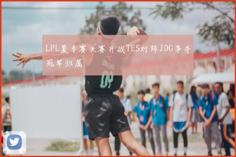 LPL夏季赛决赛开战TES对阵JDG争夺冠军归属