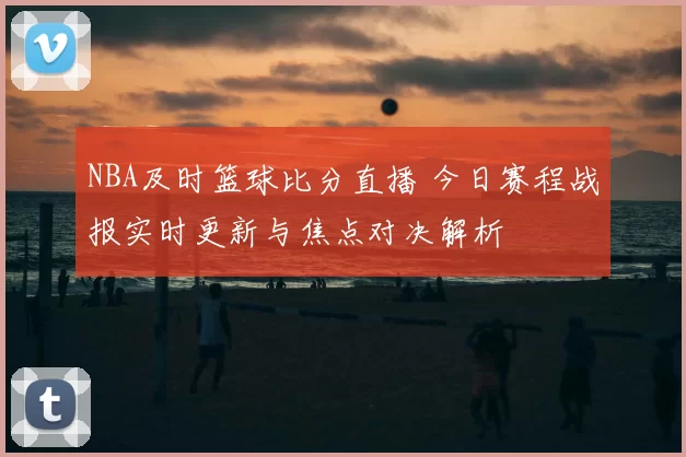NBA及时篮球比分直播 今日赛程战报实时更新与焦点对决解析