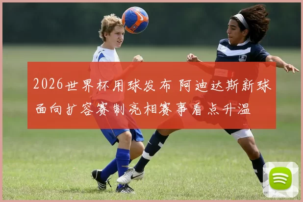 2026世界杯用球发布 阿迪达斯新球面向扩容赛制亮相赛事看点升温