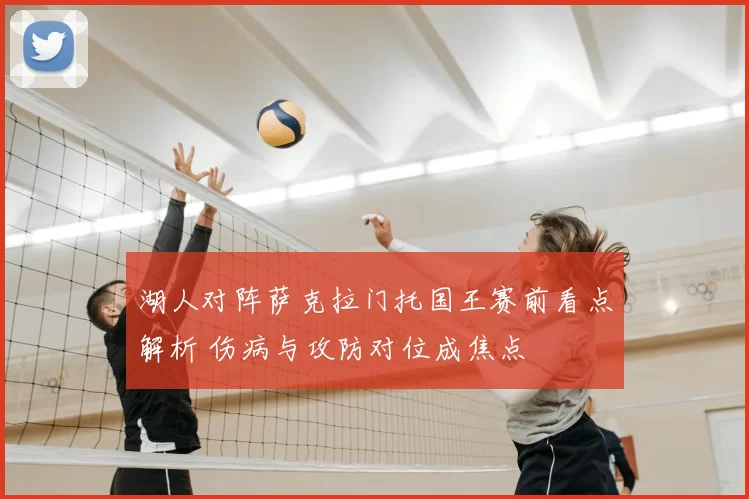 湖人对阵萨克拉门托国王赛前看点解析 伤病与攻防对位成焦点
