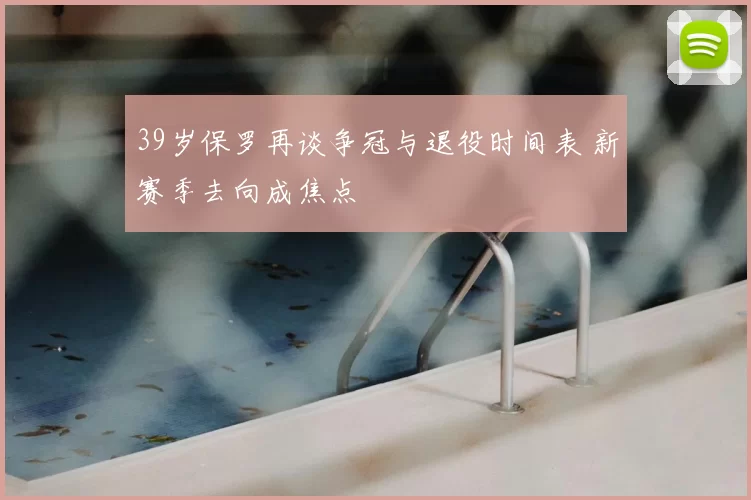 39岁保罗再谈争冠与退役时间表 新赛季去向成焦点