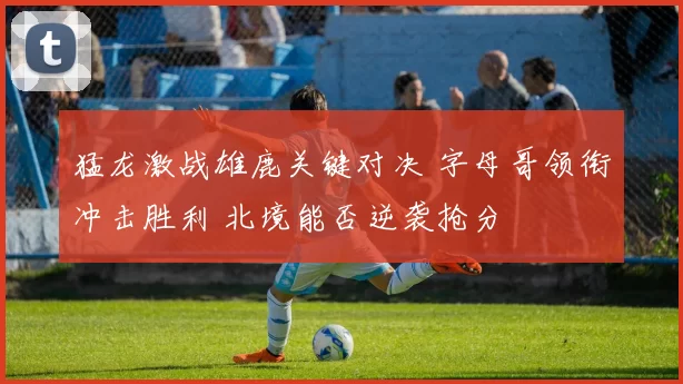 猛龙激战雄鹿关键对决 字母哥领衔冲击胜利 北境能否逆袭抢分