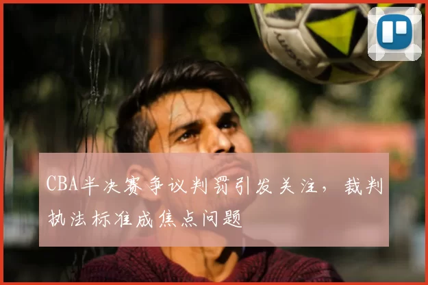 CBA半决赛争议判罚引发关注，裁判执法标准成焦点问题