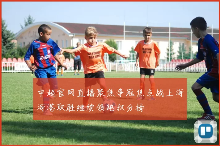 中超官网直播聚焦争冠焦点战上海海港取胜继续领跑积分榜