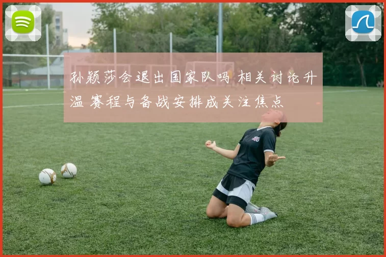 孙颖莎会退出国家队吗 相关讨论升温 赛程与备战安排成关注焦点