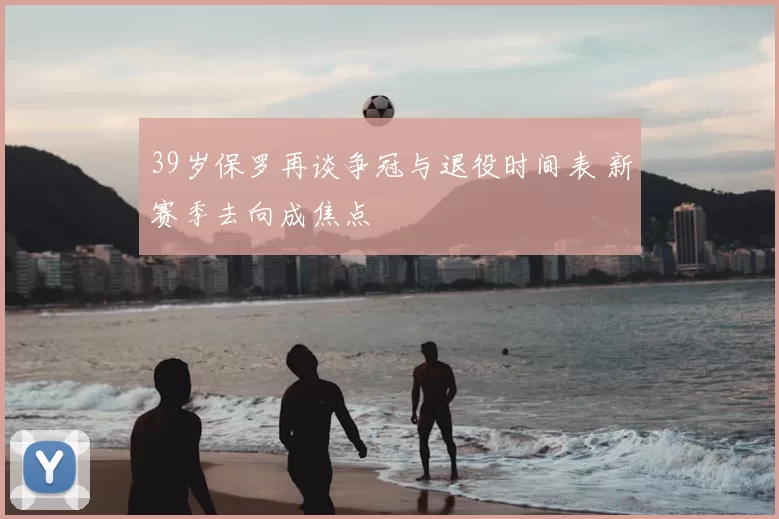 39岁保罗再谈争冠与退役时间表 新赛季去向成焦点