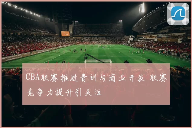 CBA联赛推进青训与商业开发 联赛竞争力提升引关注