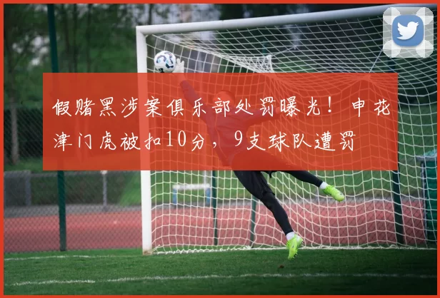 假赌黑涉案俱乐部处罚曝光！申花津门虎被扣10分，9支球队遭罚