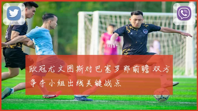 欧冠尤文图斯对巴塞罗那前瞻 双方争夺小组出线关键战点