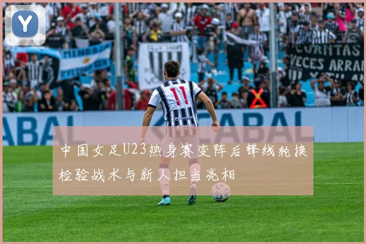 中国女足U23热身赛变阵后锋线轮换检验战术与新人担当亮相