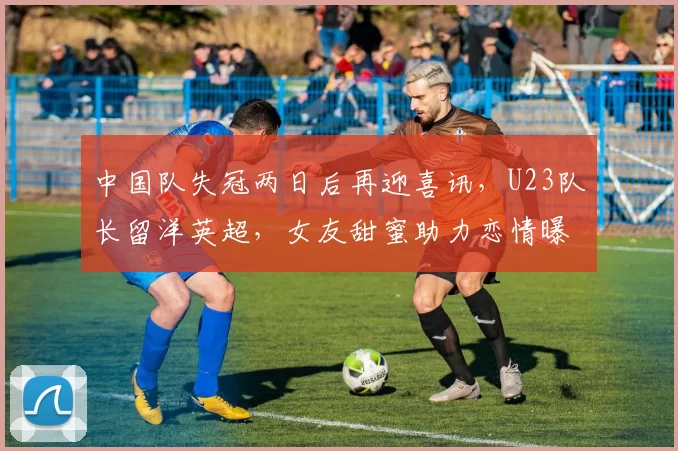 中国队失冠两日后再迎喜讯，U23队长留洋英超，女友甜蜜助力恋情曝光_徐彬_球员_未来
