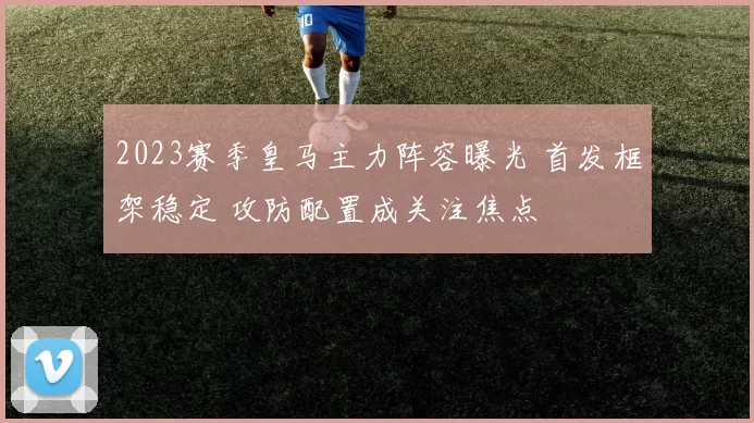 2023赛季皇马主力阵容曝光 首发框架稳定 攻防配置成关注焦点