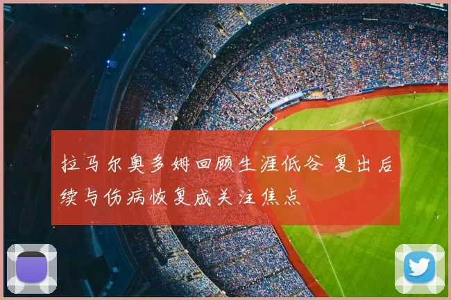 拉马尔奥多姆回顾生涯低谷 复出后续与伤病恢复成关注焦点