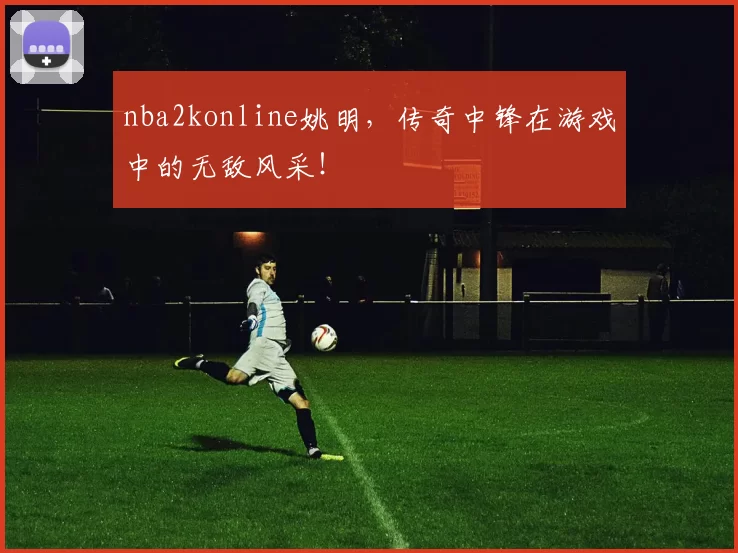 nba2konline姚明，传奇中锋在游戏中的无敌风采！