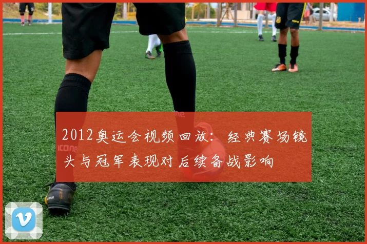 2012奥运会视频回放：经典赛场镜头与冠军表现对后续备战影响