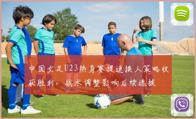 中国女足U23热身赛提速换人策略收获胜利，战术调整影响后续选拔