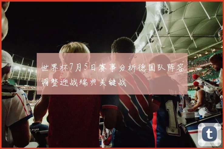 世界杯7月5日赛事分析德国队阵容调整迎战瑞典关键战