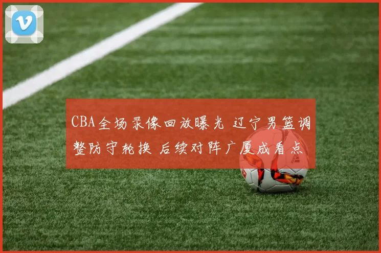 CBA全场录像回放曝光 辽宁男篮调整防守轮换 后续对阵广厦成看点