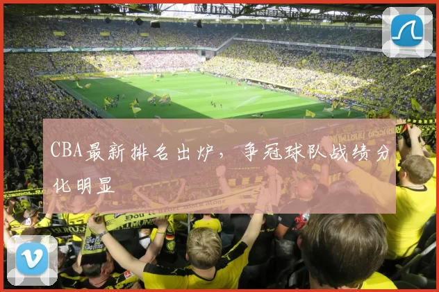 CBA最新排名出炉，争冠球队战绩分化明显