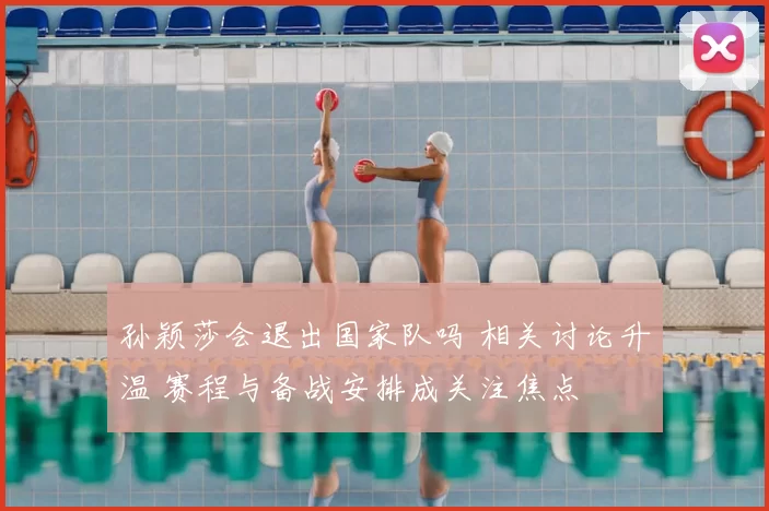 孙颖莎会退出国家队吗 相关讨论升温 赛程与备战安排成关注焦点