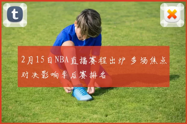 2月15日NBA直播赛程出炉 多场焦点对决影响季后赛排名