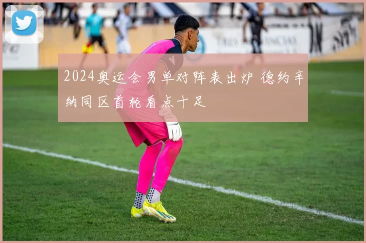 2024奥运会男单对阵表出炉 德约辛纳同区首轮看点十足