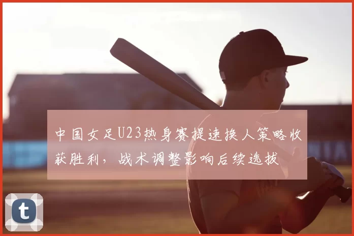 中国女足U23热身赛提速换人策略收获胜利，战术调整影响后续选拔