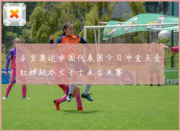 东京奥运中国代表团今日冲金点全红婵跳水女子十米台决赛