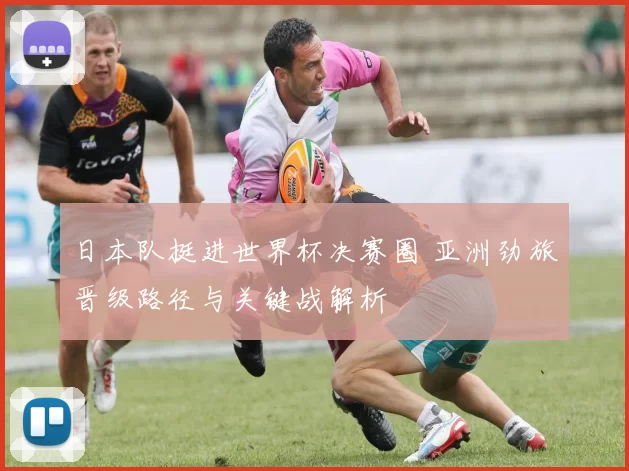 日本队挺进世界杯决赛圈 亚洲劲旅晋级路径与关键战解析