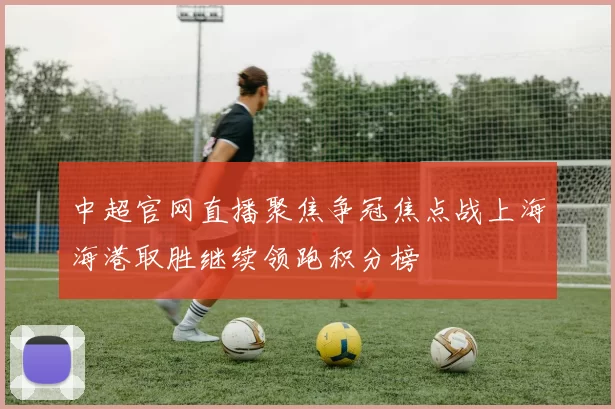 中超官网直播聚焦争冠焦点战上海海港取胜继续领跑积分榜